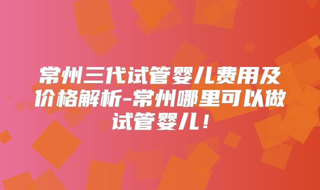 常州三代试管婴儿费用及价格解析-常州哪里可以做试管婴儿!