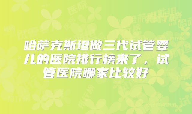 哈萨克斯坦做三代试管婴儿的医院排行榜来了，试管医院哪家比较好