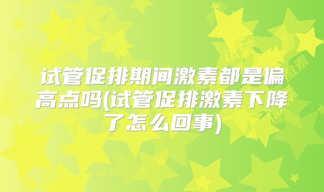试管促排期间激素都是偏高点吗(试管促排激素下降了怎么回事)