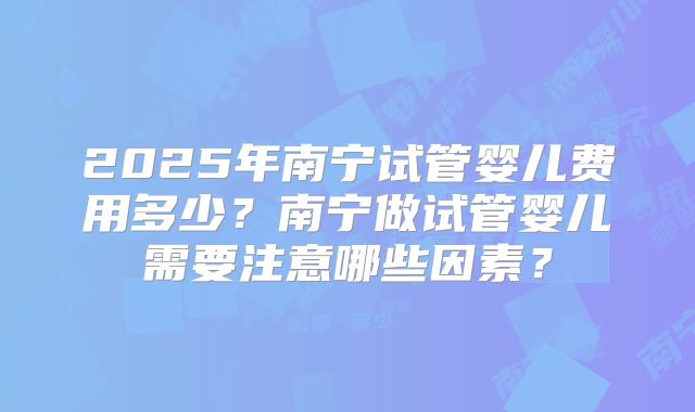 2025年南宁试管婴儿费用多少?南宁做试管婴儿需要注意哪些因素?