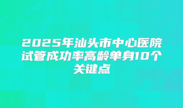 2025年汕头市中心医院试管成功率高龄单身10个关键点