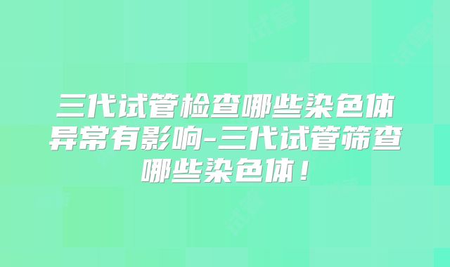 三代试管检查哪些染色体异常有影响-三代试管筛查哪些染色体!