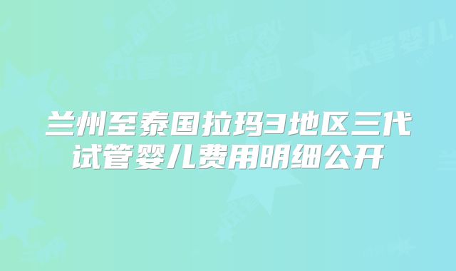 兰州至泰国拉玛3地区三代试管婴儿费用明细公开