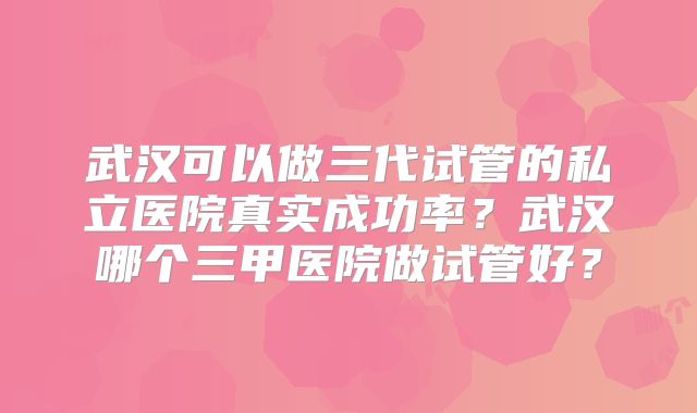 武汉可以做三代试管的私立医院真实成功率?武汉哪个三甲医院做试管好?