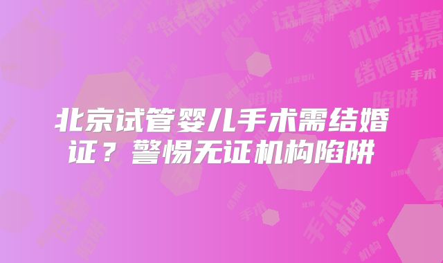 北京试管婴儿手术需结婚证？警惕无证机构陷阱