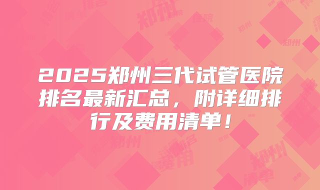 2025郑州三代试管医院排名最新汇总,附详细排行及费用清单!