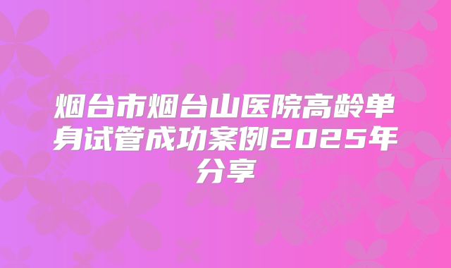 烟台市烟台山医院高龄单身试管成功案例2025年分享