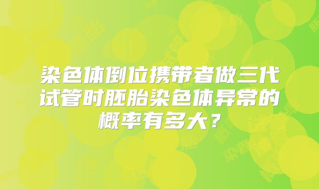 染色体倒位携带者做三代试管时胚胎染色体异常的概率有多大?