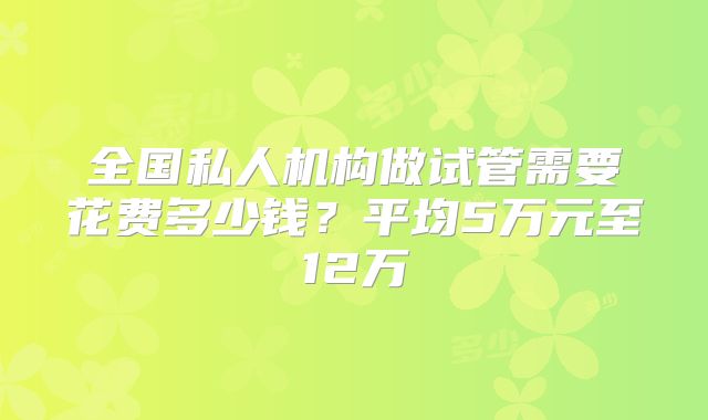 全国私人机构做试管需要花费多少钱？平均5万元至12万