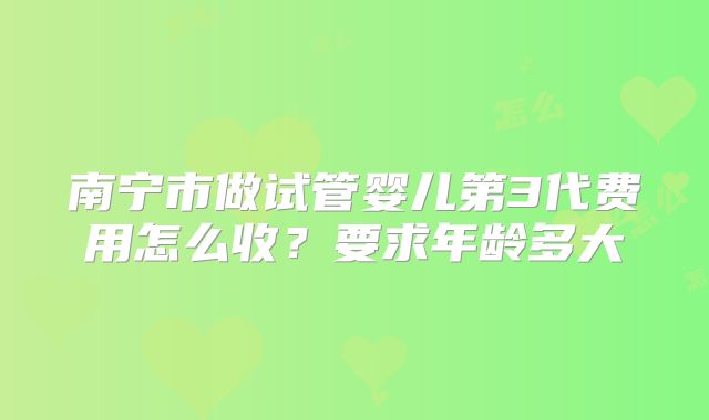 南宁市做试管婴儿第3代费用怎么收？要求年龄多大