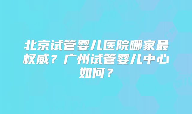 北京试管婴儿医院哪家最权威?广州试管婴儿中心如何?