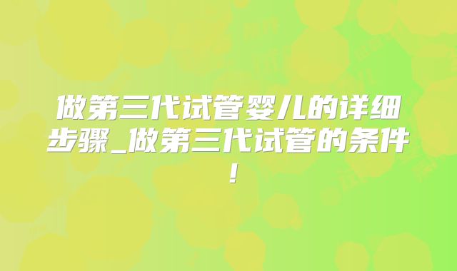 做第三代试管婴儿的详细步骤_做第三代试管的条件!