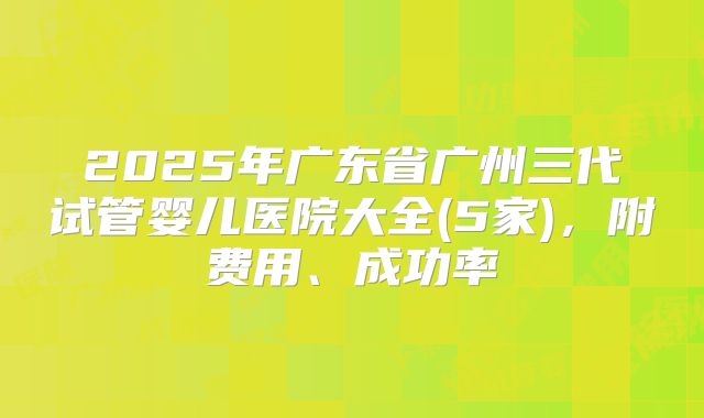 2025年广东省广州三代试管婴儿医院大全(5家),附费用、成功率