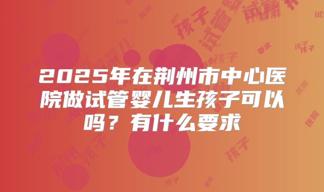 2025年在荆州市中心医院做试管婴儿生孩子可以吗?有什么要求