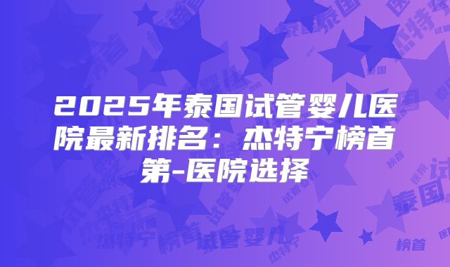 2025年泰国试管婴儿医院最新排名:杰特宁榜首第-医院选择
