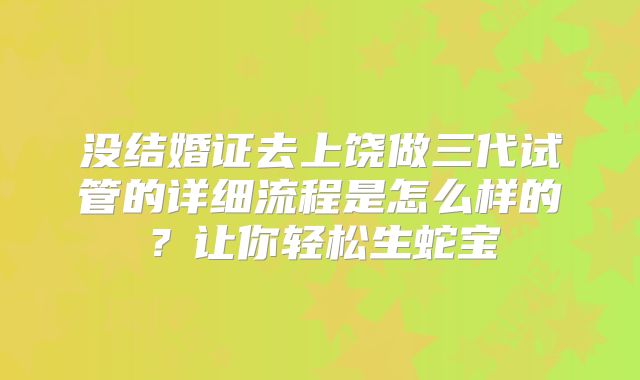 没结婚证去上饶做三代试管的详细流程是怎么样的?让你轻松生蛇宝