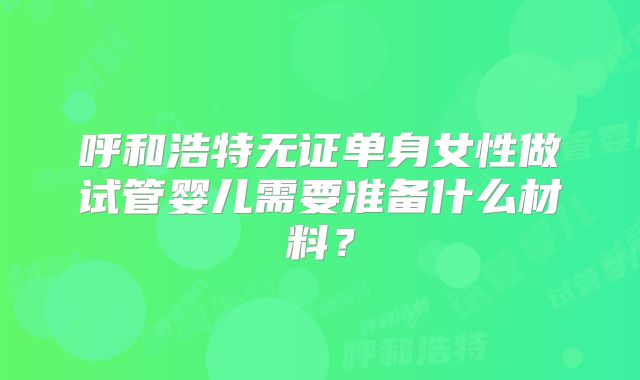 呼和浩特无证单身女性做试管婴儿需要准备什么材料?