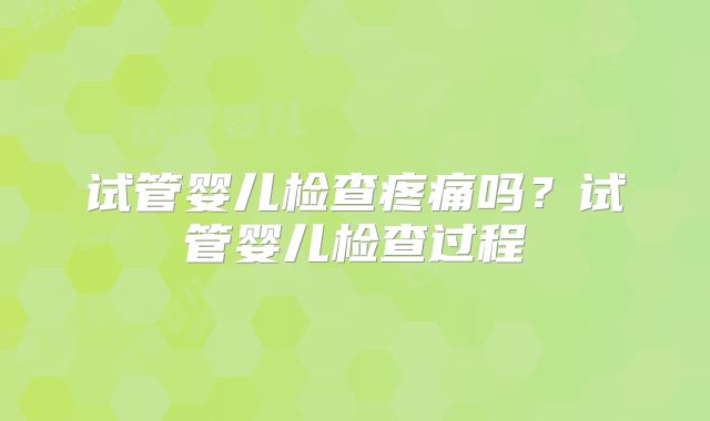 试管婴儿检查疼痛吗?试管婴儿检查过程