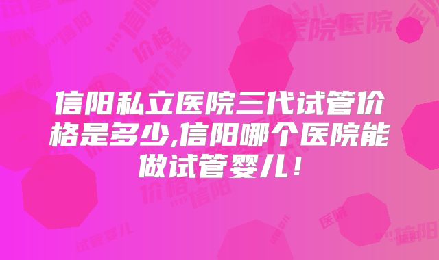 信阳私立医院三代试管价格是多少,信阳哪个医院能做试管婴儿!