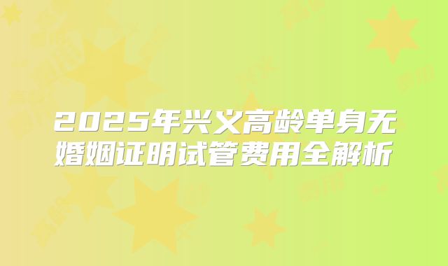 2025年兴义高龄单身无婚姻证明试管费用全解析