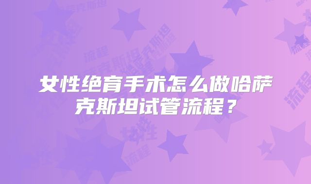 女性绝育手术怎么做哈萨克斯坦试管流程？