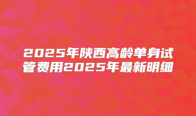 2025年陕西高龄单身试管费用2025年最新明细