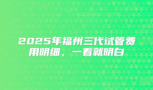 2025年福州三代试管费用明细，一看就明白