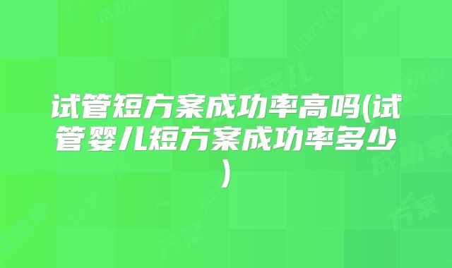 试管短方案成功率高吗(试管婴儿短方案成功率多少)