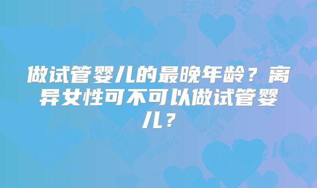 做试管婴儿的最晚年龄?离异女性可不可以做试管婴儿?