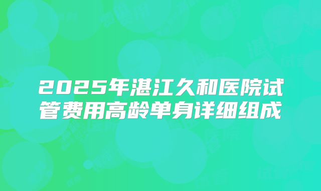 2025年湛江久和医院试管费用高龄单身详细组成