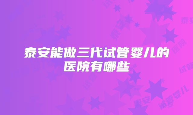 泰安能做三代试管婴儿的医院有哪些