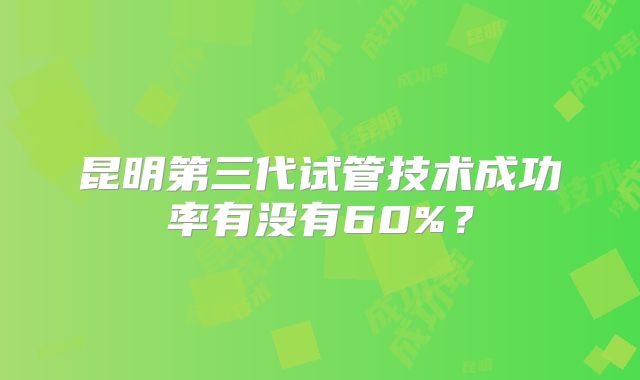 昆明第三代试管技术成功率有没有60%？