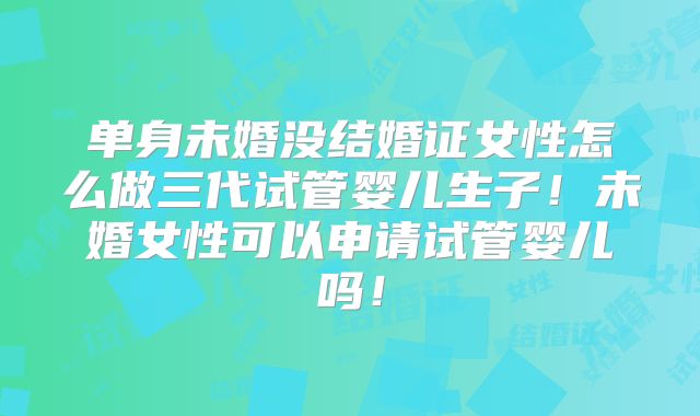 单身未婚没结婚证女性怎么做三代试管婴儿生子！未婚女性可以申请试管婴儿吗！