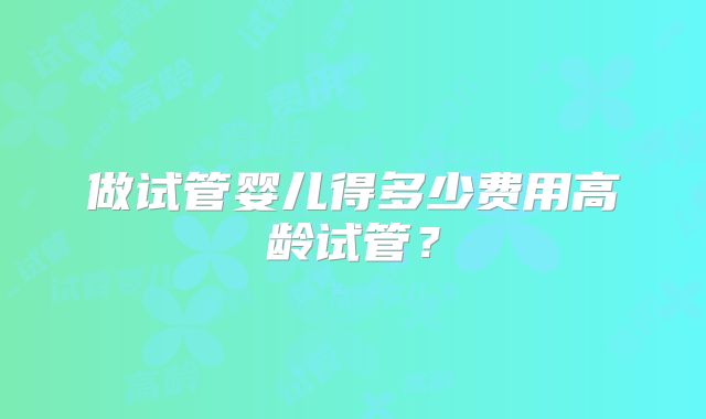 做试管婴儿得多少费用高龄试管?