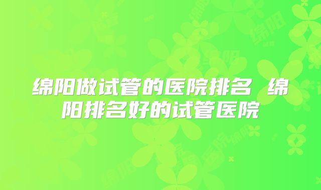 绵阳做试管的医院排名 绵阳排名好的试管医院