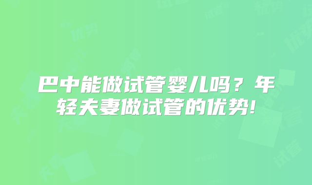 巴中能做试管婴儿吗？年轻夫妻做试管的优势!