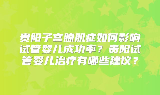 贵阳子宫腺肌症如何影响试管婴儿成功率?贵阳试管婴儿治疗有哪些建议?