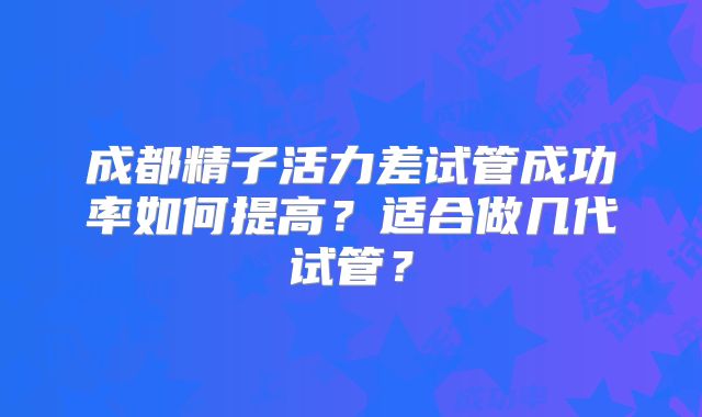 成都精子活力差试管成功率如何提高?适合做几代试管?