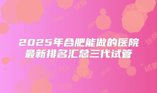 2025年合肥能做的医院最新排名汇总三代试管