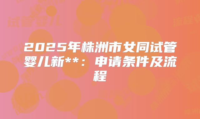 2025年株洲市女同试管婴儿新**:申请条件及流程