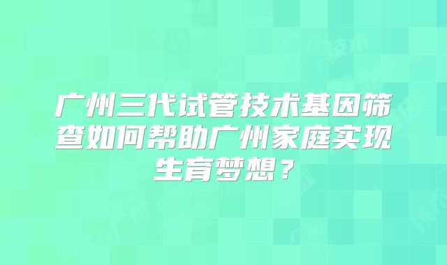 广州三代试管技术基因筛查如何帮助广州家庭实现生育梦想?