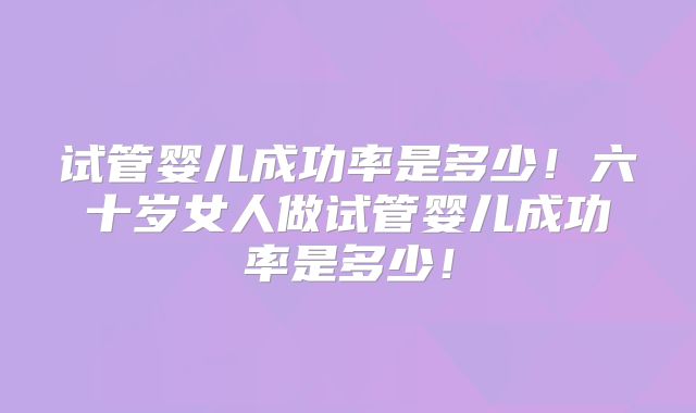 试管婴儿成功率是多少!六十岁女人做试管婴儿成功率是多少!