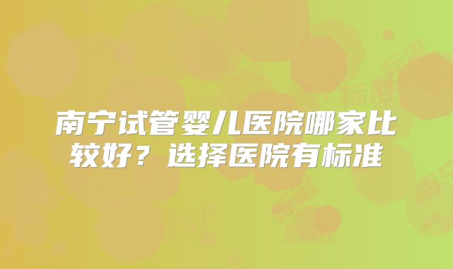 南宁试管婴儿医院哪家比较好?选择医院有标准