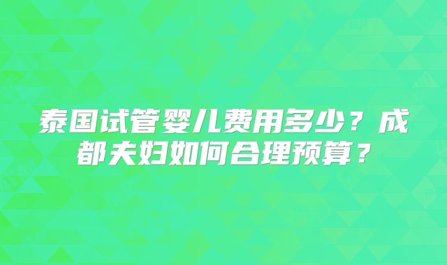 泰国试管婴儿费用多少?成都夫妇如何合理预算?