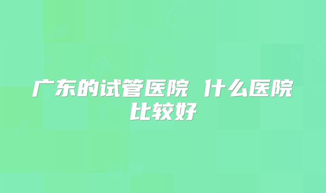 广东的试管医院 什么医院比较好