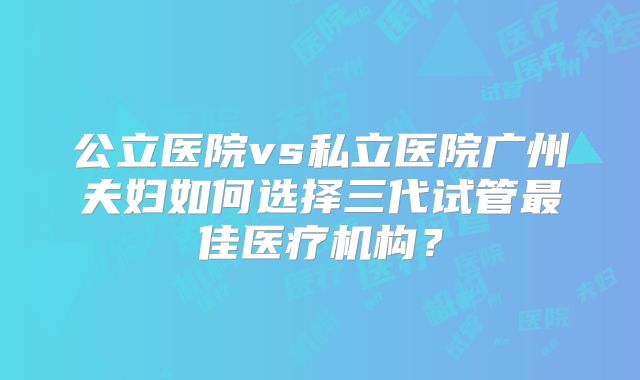 公立医院vs私立医院广州夫妇如何选择三代试管最佳医疗机构?