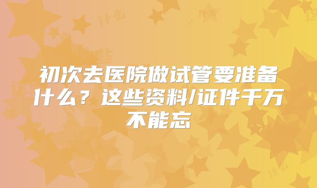 初次去医院做试管要准备什么？这些资料/证件千万不能忘