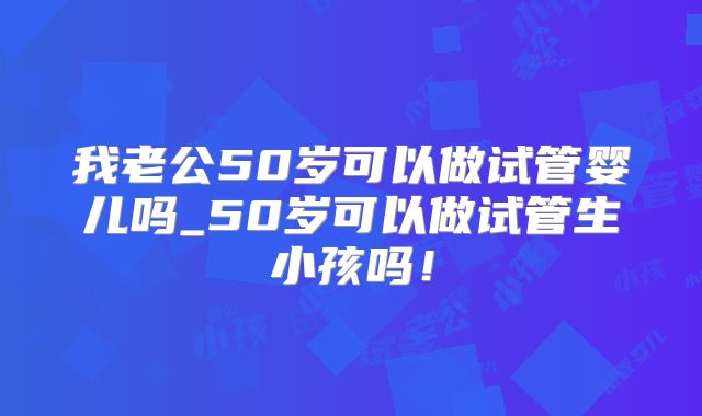 我老公50岁可以做试管婴儿吗_50岁可以做试管生小孩吗！
