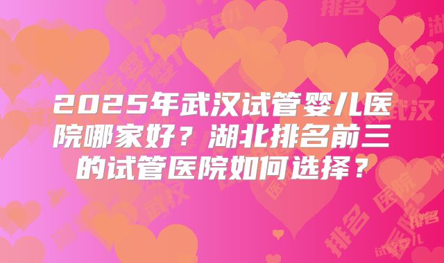2025年武汉试管婴儿医院哪家好?湖北排名前三的试管医院如何选择?
