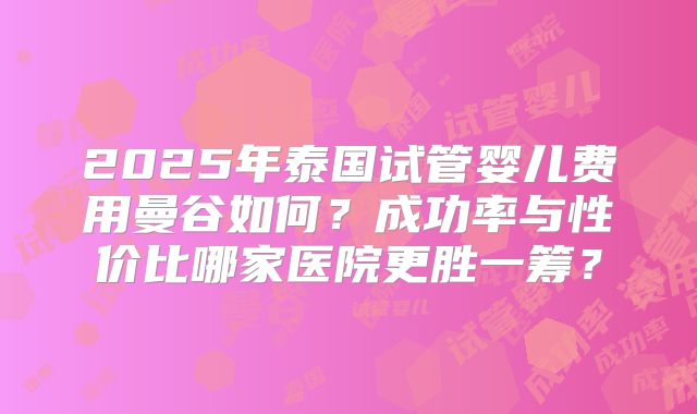 2025年泰国试管婴儿费用曼谷如何?成功率与性价比哪家医院更胜一筹?